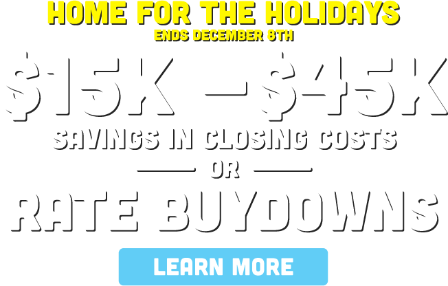 Home for the holidays. Ends December 8th. $15k - $45k savings in closing costs or rate buydowns. Learn more!